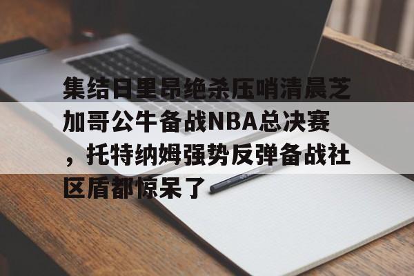 关于集结日里昂绝杀压哨清晨芝加哥公牛备战NBA总决赛，托特纳姆强势反弹备战社区盾都惊呆了的信息